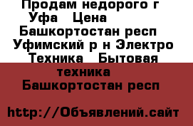 Продам недорого г. Уфа › Цена ­ 6 500 - Башкортостан респ., Уфимский р-н Электро-Техника » Бытовая техника   . Башкортостан респ.